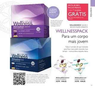 101
Toda a nutrição de que necessita
para ﬁcar mais jovem durante mais
tempo – numa prática saqueta diária.
WELLNESSPACK
Para um corpo
mais jovem
WELLNESSPACK. SAÚDE E
BELEZA NUMA SAQUETA.
WellnessPack woman
Contém 21 saquetas.
22791 €30,95
WellnessPack man
Contém 21 saquetas.
22793 €30,95
WELLNESS
*
Por favor tenha em atenção
que durante o período de
transição, poderá receber
o seu WellnessPack com
a embalagem anterior.
SINTA-SE BEM.
PAGUE MENOS.
Cada 4º produto
GRÁTISPeça mais informações ao seu
Assessor
Este QR-code permite visualizar o vídeo
sobre o WellnessPack, onde poderá obter
toda a informação e clariﬁcação de dúvidas
sobre o produto com maior sucesso
de vendas na Oriﬂame. Não perca a
oportunidade de mudar a sua vida!
*
A MESMA
FÓRMULA
INCRÍVEL –
embalagens novas
e modernas!*
 