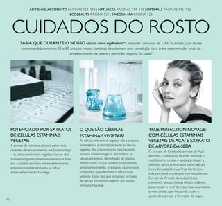 102
CUIDADOS DO ROSTO
O QUE SÃO CÉLULAS
ESTAMINAISVEGETAIS?
As células estaminais vegetais são a preciosa
fonte eterna e imortal de todas as células
vegetais. Ao utilizarmos os mais recentes
avanços biotecnológicos, estudámos as
células estaminais de milhares de plantas,
identiﬁcando as que contêm propriedades
antienvelhecimento, e isolando os preciosos
compostos que oferecem o efeito mais
potente. É por isto que incluímos extratos
de células estaminais vegetais nas nossas
fórmulas NovAge.
POTENCIADO POR EXTRATOS
DE CÉLULAS ESTAMINAIS
VEGETAIS
A pureza da natureza apoiada pelos mais
recentes desenvolvimentos em biotecnologia
– as células estaminais vegetais são um dos
mais empolgantes desenvolvimentos na área
dos cuidados do rosto antienvelhecimento,
estando presente em todas as linhas
antienvelhecimento NovAge.
SABIA QUE DURANTE O NOSSO estudo único AgeReﬂectTM
, realizado com mais de 1,000 mulheres, com idades
compreendidas entre os 15 e 65 anos, os nossos cientistas descobriram uma correlação clara entre determinados sinais de
envelhecimento de pele e a perceção negativa da idade?
TRUE PERFECTION NOVAGE:
COM CÉLULAS ESTAMINAIS
VEGETAIS DE AÇAÍ E EXTRATO
DE ÁRVORE-DA-SEDA
O Extrato de Células Estaminais de Açaí
aumenta a hidratação da pele, estimula o
metabolismo celular e ajuda a proteger a
pele dos danos provocados pelos radicais
livres. Em cada fórmula True Perfection,
este extrato é combinado com o poderoso
Extrato de Árvode-da-seda (Albizia
julibrissin), que puriﬁca as células cutâneas
para reduzir o nível de impurezas acumuladas
a nível celular, aperfeiçoando a pele e
ajudando a atrasar a formação de rugas.
ANTIENVELHECIMENTO PÁGINAS 103–113 | NATUREZA PÁGINAS 114–115 | OPTIMALS PÁGINAS 116–122
ECOBEAUTY PÁGINA 122 | SWEDISH SPA PÁGINA 123
 