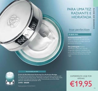 103
PARA UMATEZ
RADIANTE E
HIDRATADA
CUIDADOSDOROSTO
Creme de Dia Hidratante Perfecting True Perfection NovAge
O uso contínuo do creme de dia "advanced performing" aperfeiçoa a pele, para uma
tez radiante e poros menos visíveis. Hidratação instantânea e de longa duração. Ajuda
a retardar a formação de linhas ﬁnas e rugas. Potenciado pelo extrato de Albizia
Julibrissin. Delicadamente perfumado. 50 ml.
31978 €30,00
Instantaneamente:Potencia e
retém a hidratação da pele durante
24 horas.Ajuda a proteger contra os
agressores ambientais.
Uso prolongado: Ajuda a
aperfeiçoar a pele, para uma tez
revigorada, radiante e saudável, com
poros mais reﬁnados.Ajuda a retardar
o aparecimento de linhas ﬁnas e de
rugas.
O QUE FAZ:
Patente pendente Nº WO201304613
Recomendado para 20+
EXPERIMENTE HOJE POR
APENAS
€19,95
 
