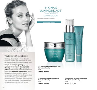 104
ቤ Iluminador de Olhos Refrescante
True Perfection NovAge
15 ml.
31981 €21,00
ቢ Cuidado de Noite Renewing True
Perfection NovAge
50 ml.
31980 €30,00
ባ Sérum Miracle Perfecting True
Perfection NovAge
30 ml.
31979 €35,00
Recomendado para 20+
*
Clinicamente testado em 22 mulheres
11X MAIS
LUMINOSIDADE*
CLINICAMENTE
COMPROVADO
Pele baça, desidratação e poros dilatados.
Estes são os sinais que denunciam um estilo
de vida agitado, e chegou a hora de agir para
retardar os primeiros sinais de
envelhecimento. Com True Perfection
NovAge pode ajudar a aperfeiçoar a
pele sem alterar o seu estilo de vida. Não só
notará uma melhoria signiﬁcativa na sua
hidratação, brilho e poros em poucas
semanas, como ajudará a retardar a aparência
de linhas ﬁnas e rugas no futuro. Dê o
primeiro passo na sua viagem anti-idade com
True Perfection NovAge e permaneça com
um aspeto jovem durante mais tempo.
TRUE PERFECTION NOVAGE
ቢ
ባ
ቤ
 