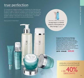 105
Conjunto True Perfection NovAge
Conjunto de cuidados avançados do rosto
potenciados pelo extrato de Albizia julibrissin,
cuja patente está pendente, e extrato de Células
Estaminais Vegetais de Açaí. Hidrata e puriﬁca
intensamente a pele, para uma tez fresca e
radiante. Ajuda a combater os primeiros sinais de
envelhecimento. Limpeza, tónico, creme de
olhos, sérum, cremes de dia e de noite. Contém 6
produtos de tamanho standard.
28970 €154,00 €89,00
CUIDADOSDOROSTOCUIDADOSDOROSTOCUIDADOSDOROSTO
Maximize o efeito da sua rotina
NovAge!Adquira os NOVOS
Esfoliante e Desmaquilhante de
Olhos NovAge na pág. 9!
ADQUIRA A SUA ROTINA DE
CUIDADOS DO ROSTO COM
+ DE 40%DESCONTO
O Conjunto de Cuidados do Rosto True Perfection foi criado para que
lhe seja fácil seguir a Rotina de Cuidados Antienvelhecimento do Rosto
Oriﬂame e obter os melhores resultados para a sua pele. Da limpeza ao
creme de noite, os produtos atuam em sinergia para lhe dar, hoje, a tez
saudável, radiante e repousada com que sempre sonhou – e amanhã,
ajudá-la a retardar os primeiros sinais de envelhecimento.
Patente pendente Nº WO201304613
 