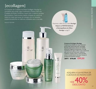 CUIDADOSDOROSTO
107
Conjunto Ecollagen NovAge
Conjunto de cuidados do rosto "advanced
performing" potenciados pela Tecnologia
Peptídica patenteada e Extrato de Células
Estaminais Vegetais de Solanaceae. Corrige
visivelmente as rugas e reﬁna o tom e textura da
pele, para uma tez mais suave, radiante e
resiliente. Limpeza, tónico, creme de olhos,
sérum e cremes de dia e de noite. Contém 6
produtos de tamanho standard.
28971 €176,00 €99,00
CUIDADOSDOROSTOCUIDADOSDOROSTO
Maximize o efeito da sua rotina NovAge!
Adquira os NOVOS Esfoliante
e Desmaquilhante de Olhos
NovAge na pág. 9!
Patente Nº SE531484
ADQUIRA A SUA ROTINA DE
CUIDADOS DO ROSTO COM
+DE 40%DESCONTO
O Conjunto de Cuidados do Rosto Ecollagen NovAge foi
concebido para poder seguir facilmente a Rotina Diária de
Cuidados do Rosto Oriﬂame, e assim tirar o máximo partidos
dos produtos. Cada produto, desde a limpeza ao creme de
noite, foi criado para atuar em sinergia com os restantes,
proporcionando-lhe os melhores resultados para a sua pele.
 