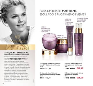 108
O principal componente da nossa incrível
tecnologia patenteadaAspartoLift é um
derivado do ÁcidoAspártico.O Ácido
Aspártico é um aminoácido essencial
encontrado em alimentos como as sementes,
nozes e leguminosas. É usado pelo corpo para,
entre outras funções, manter ativas e saudáveis
as células cutâneas. Quando os nossos Cientistas
de Pesquisa da Pele trataram os ﬁbroblastos
rígidos em laboratório com a tecnologia
AspartoLift, conseguiram restaurar a sua
ﬂexibilidade, permitindo-lhes sintetizar mais
eﬁcazmente a elastina – tão eﬁcazmente como
as células 20 anos mais jovens*
! Além disso, a
poderosa ação de AspartoLift foi comparável à
do Retinol, mas sem o desconforto dos efeitos
secundários.
ብ Sérum Concentrado Lifting
Ultimate Lift NovAge
30 ml.
31543 €53,00 €36,95
ቢ Creme de Dia Advanced Lifting
com SPF15 Ultimate Lift NovAge
50 ml.
31540 €42,00
ቤ Creme de Olhos Advanced
Lifting Ultimate Lift NovAge
15 ml.
31542 €30,00 €19,95
ባ Creme de Noite Lifting &
Contouring Ultimate Lift NovAge
50 ml.
31541 €42,00
REFIRMA E
DEFINE O
CONTORNO
DE OLHOS
ቢ
ባ
ቤ
ብ
ASPARTOLIFT – A REVOLUÇÃO
NA CIÊNCIA DA ELASTICIDADE
SUPERSÉRUM QUE
MAXIMIZA OS
RESULTADOS
PARA UM ROSTO MAIS FIRME,
ESCULPIDO E RUGAS MENOS VISÍVEIS
*
Invitro
CREME DE
NOITE LIFTING
CREME
REFIRMANTE E
TONIFICANTE
COM SPF 15
 