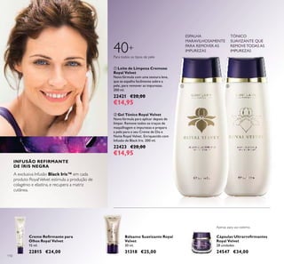 110
Bálsamo Suavizante Royal
Velvet
30 ml.
31318 €25,00
ባ Gel Tónico Royal Velvet
Nova fórmula para aplicar depois de
limpar. Remove todos os traços de
maquilhagem e impurezas e prepara
a pele para o seu Creme de Dia e
Noite Royal Velvet. Enriquecido com
Infusão de Black Iris. 200 ml.
22423 €20,00
€14,95
Cápsulas Ultrarreﬁrmantes
Royal Velvet
28 unidades
24547 €34,00
ቢ Leite de Limpeza Cremoso
Royal Velvet
Nova fórmula com uma textura leve,
que se espalha facilmente sobre a
pele, para remover as impurezas.
200 ml.
22421 €20,00
€14,95
Creme Reﬁrmante para
Olhos Royal Velvet
15 ml.
22815 €24,00
Apenas para uso externo.
ቢ ባ
INFUSÃO REFIRMANTE
DE ÍRIS NEGRA
40+
A exclusiva Infusão Black Iris™ em cada
produto RoyalVelvet estimula a produção de
colagénio e elastina, e recupera a matriz
cutânea.
ESPALHA
MARAVILHOSAMENTE
PARA REMOVER AS
IMPUREZAS
TÓNICO
SUAVIZANTE QUE
REMOVE TODAS AS
IMPUREZAS
Para todos os tipos de pele
 