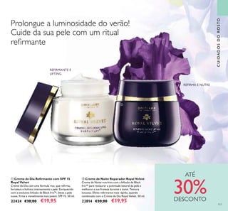 111
ባ Creme de Noite Reparador Royal Velvet
Creme de Noite nutritivo com a Infusão de Black
Iris™ para restaurar a juventude natural da pele e
melhorar a sua ﬁrmeza durante a noite. Textura
luxuosa. Efeito reﬁrmante mais rápido, quando
combinado com o Creme de Dia Royal Velvet. 50 ml.
22814 €30,00 €19,95
ቢ Creme de Dia Reﬁrmante com SPF 15
Royal Velvet
Creme de Dia com uma fórmula rica, que reﬁrma,
fortalece e hidrata intensamente a pele. Enriquecido
com a exclusiva Infusão de Black Iris™, deixa a pele
suave, ﬁrme e visivelmente mais jovem. SPF 15. 50 ml.
22424 €30,00 €19,95
CUIDADOSDOROSTO
ቢ
ባ
Prolongue a luminosidade do verão!
Cuide da sua pele com um ritual
reﬁrmante
REFIRMANTE E
LIFTING
REFIRMA E NUTRE
ATÉ
30%DESCONTO
 