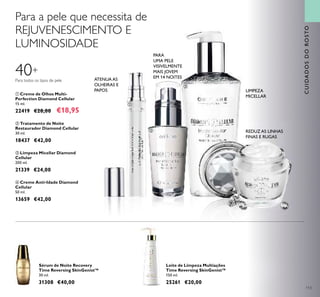 113
Sérum de Noite Recovery
Time Reversing SkinGenist™
30 ml.
31308 €40,00
Para a pele que necessita de
REJUVENESCIMENTO E
LUMINOSIDADE
Leite de Limpeza Multiações
Time Reversing SkinGenist™
150 ml.
25261 €20,00
ቢ Creme de Olhos Multi-
Perfection Diamond Cellular
15 ml.
22419 €28,00 €18,95
ባ Tratamento de Noite
Restaurador Diamond Cellular
30 ml.
18437 €42,00
ቤ Limpeza Micellar Diamond
Cellular
200 ml.
21339 €24,00
ብ Creme Anti-Idade Diamond
Cellular
50 ml.
13659 €42,00
CUIDADOSDOROSTO
40+
LIMPEZA
MICELLAR
REDUZ AS LINHAS
FINAS E RUGAS
ቢ
ባ
ቤ
ብ
Para todos os tipos de pele ATENUA AS
OLHEIRAS E
PAPOS
PARA
UMA PELE
VISIVELMENTE
MAIS JOVEM
EM 14 NOITES
 