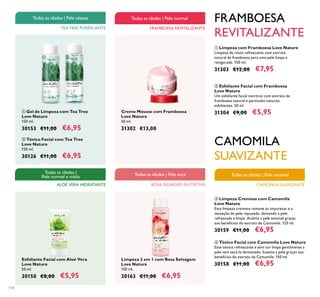 114
ALOÉ VERA HIDRATANTE
Todas as idades |
Pele normal e mista
CAMOMILA SUAVIZANTE
Todas as idades | Pele sensível
ባ Esfoliante Facial com Framboesa
Love Nature
Um esfoliante facial nutritivo com extrato de
framboesa natural e partículas naturais
esfoliantes. 50 ml.
31304 €9,00 €5,95
ቢ Limpeza com Framboesa Love Nature
Limpeza de rosto refrescante com extrato
natural de framboesa para uma pele limpa e
revigorada. 150 ml.
31303 €12,00 €7,95
Creme Mousse com Framboesa
Love Nature
50 ml.
31302 €13,00
Limpeza 2 em 1 com Rosa Selvagem
Love Nature
150 ml.
30163 €11,00 €6,95
ቤ Limpeza Cremosa com Camomila
Love Nature
Esta limpeza cremosa remove as impurezas e a
sensação de pele repuxada, deixando a pele
refrescada e limpa. Acalma a pele sensível graças
aos benefícios do extrato de Camomila. 125 ml.
30159 €11,00 €6,95
ብ Tónico Facial com Camomila Love Nature
Este tónico refrescante e sem cor limpa gentilmente a
pele sem secá-la demasiado. Suaviza a pele graças aos
benefícios do extrato de Camomila. 150 ml.
30158 €11,00 €6,95
ቢ Gel de Limpeza com Tea Tree
Love Nature
150 ml.
30153 €11,00 €6,95
Esfoliante Facial com Aloé Vera
Love Nature
50 ml.
30150 €8,00 €5,95
ባ Tónico Facial com Tea Tree
Love Nature
150 ml.
30126 €11,00 €6,95
TEA TREE PURIFICANTE
Todas as idades | Pele oleosa
ROSA SELVAGEM NUTRITIVA
Todas as idades | Pele seca
FRAMBOESA REVITALIZANTE
Todas as idades | Pele normal FRAMBOESA
REVITALIZANTE
CAMOMILA
SUAVIZANTE
ቢ ባ
 