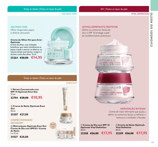 119
Creme de Olhos Ver para Crer
Optimals
Creme de olhos, com múltiplos
benefícios, que reduz visivelmente os
papos e ajuda a atenuar as olheiras, ao
mesmo tempo que hidrata, revigora e
ilumina a zona dos olhos. 15 ml.
25264 €20,00 €14,95
ቤ Miniconjunto Optimals Even Out
Creme de Dia com SPF20 + Creme
de Noite
2 x 15 ml.
31027 €20,00
VER PARA CRER
Todas as idades |Todos os tipos de pele
ቢ Creme de Dia com SPF 10
Optimals Vital Deﬁnition
50 ml.
25208 €26,00 €17,95
ባ Creme de Noite Optimals
Vital Deﬁnition
50 ml.
25209 €26,00 €17,95
CREMES TAMANHO
DE VIAGEM
HIDRATAÇÃO INTENSA
Creme de noite reﬁrmante que ajuda a
deﬁnir os contornos faciais, a melhorar a
textura e a combater a ﬂacidez.
LIFTING, REFIRMANTE,PROTETOR
Deﬁne os contornos faciais de
dia e o SPF 10 protege a pele
do envelhecimento prematuro.
CUIDADOSDOROSTO
Olhos revigorados, papos
e olheiras atenuados
VER PARA CRER
ቢ
ባ
EVEN OUT
Todas as idades |Todos os tipos de pele
50+ |Todos os tipos de pele
VITAL DEFINITION
ቢ
ባ
ቤ
2x15
ml
ባ Creme de Noite Optimals Even
Out
50 ml.
25207 €27,00
ቢ Sérum Concentrado com
SPF 15 Optimals Even Out
15 ml.
32704 €28,00 €18,95
 
