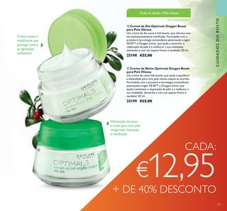 121
ቤ Creme de Dia Optimals Oxygen Boost
para Pele Oleosa
Um creme de dia suave e hidratante, que oferece uma
tez instantaneamente matiﬁcada. Formulado com a
protetora tecnologia antioxidante patenteada Lingon
50:50™ e Oxygen active, que ajuda a estimular a
respiração da pele e a melhorar a sua vitalidade,
deixando-a com um aspeto fresco e saudável. 50 ml.
25198 €22,00
ብ Creme de Noite Optimals Oxygen Boost
para Pele Oleosa
Um creme de noite hidratante, que ajuda a equilibrar
a oleosidade para uma pele menos oleosa ao acordar.
Formulado com a protetora tecnologia antioxidante
patenteada Lingon 50:50™ e Oxygen active, que
ajuda a estimular a respiração da pele e a melhorar a
sua vitalidade, deixando-a com um aspeto fresco e
saudável. 50 ml.
25199 €22,00
Creme suave e
matiﬁcante que
protege contra
as agressões
ambientais
OXYGEN BOOST
Todas as idades | Pele oleosa
CUIDADOSDOROSTO
CADA:
€12,95+ DE 40% DESCONTO
Hidratação durante
a noite para uma pele
revigorada, hidratada
e matiﬁcada
ቤ
ብ
 