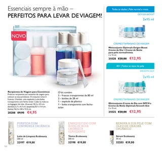 122
40+ |Todos os tipos de pele
SMOOTH OUT
OXYGEN BOOST
Todas as idades | Pele normal e mista
Leite de Limpeza Ecobeauty
200 ml.
32197 €19,00
Tónico Ecobeauty
200 ml.
32198 €19,00
Sérum Ecobeauty
30 ml.
32203 €39,00
Recipientes de Viagem para Cosméticos
Práticos recipientes em tamanho de viagem para
colocar os seus produtos. O conjunto inclui 3
frascos, 2 boiões, uma espátula e uma bolsa
transparente com fecho-éclair. Cabe na mala ou
na bagagem de mão. (frascos) 10,5 x 3,9 cm;
(boiões) 2,7 x 4,3 cm; (espátula) 8,1 x 1,4 cm;
(bolsa) 16,5 x 3,8 x 13,5 cm.
28288 €9,95 €4,95
Miniconjunto Creme de Dia com SPF10 e
Creme de Noite Optimals Smooth Out
2 x 15 ml.
31025 €20,00 €12,95
CREMES TAMANHO DE VIAGEM
2x15 ml
Miniconjunto Optimals Oxigen Boost
Creme de Dia + Creme de Noite
para pele normal/mista
2 x 15 ml.
31028 €20,00 €12,95
CREMES TAMANHO DE VIAGEM
2x15 ml
Essenciais sempre à mão –
PERFEITOS PARA LEVAR DEVIAGEM!
ENRIQUECIDO COM
ÁGUA DE ROSA
ORGÂNICA
SUAVIZANTE
PURIFICA COM
CENTÁUREA ORGÂNICA
RENOVA A SUA PELE COM
ÓLEO DE ONAGRA
ORGÂNICO
O kit contém:
3 – frascos transparentes de 80 ml
2 – boiões de 28 ml
1 – espátula de plástico
1 – bolsa transparente com fecho-
éclair
NOVO
 