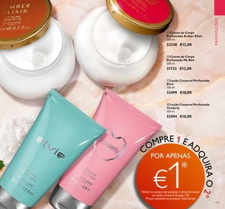 125
PROMOÇÕES
ቦ Creme de Corpo
Perfumado Amber Elixir
250 ml.
32338 €12,00
ቧ Creme de Corpo
Perfumado My Red
250 ml.
31723 €12,00
ቩ Loção Corporal Perfumada
Tenderly
150 ml.
32494 €10,00
ቨ Loção Corporal Perfumada
Elvie
150 ml.
32499 €10,00
ቦ
ቧ
ቨ
ቩ
COMPRE 1 EAD
QUIRAO2º
POR APENAS
€1*
Válido na compra de qualquer creme de corpo
ou loção corporal da pág. 125
*
Preço reduzido no produto mais barato
 