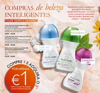 126
ቤ Deo Roll-On Antitranspirante 48h
Extreme Protection Activelle
Deo roll-on antitranspirante que a mantém fresca
durante 48 horas, mesmo em situações intensas.
50 ml.
31270 €6,00
ባ Deo Roll-On Antitranspirante 24h com
Chá Verde Activelle
Um eﬁcaz deo roll-on antitranspirante formulado
com Extrato de Chá Verde, que oferece uma
proteção eﬁcaz durante 24h contra os odores. 50 ml.
30332 €6,00
ቢ Deo Roll-On Antitranspirante 24h
Cotton Dry Activelle
Deo roll-on não pegajoso com pó natural das ﬁbras
de Algodão para deixar as axilas suaves e
delicadamente perfumadas. 50 ml.
25281 €6,00
Suaviza a pele e
absorve o suor
Frescura duradoura
Proteção extrema
48h
Mantenha-se fresco e confortável
ao longo do dia, com os
desodorizante Activelle e os cremes
de pés intensamente suavizantes
Feet Up Comfort. Quantos mais
comprar – mais poupa!
POUPE TEMPO E DINHEIRO
COMPRE 1 E AD
QUIRAO2º
ቢ
ባ
ቤ
PORAPENAS
€1Válido na compra de qualquer
produtoActivelle da pág.126
 