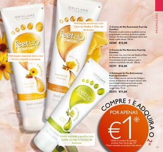 127
PROMOÇÕES
ቧ Esfoliante de Pés Estimulante
Feet Up Comfort
Com Azeite natural, extrato de Ginkgo e
caroço de Azeitona de origem natural, este
maravilhoso esfoliante estimula os pés,
deixando-os suaves, puriﬁcados e
revigorados. 75 ml.
32373 €11,00
ቦ Creme de Pés Nutritivo Feet Up
Comfort
Um creme rico, com Cera de Abelha e Óleo
de Amendoa naturais que nutre
intensamente os pés, suaviza a pele e
melhora a condição dos pés. 150 ml.
32371 €16,00
ብ Creme de Pés Suavizante Feet Up
Comfort
Mantenha os pés suaves e saudáveis com as
propriedades nutritivas da Arnica e Jojoba
naturais. Perfeito para hidratação diária sem
deixar a pele oleosa. 150 ml.
32369 €13,00
Hidratação essencial diária com
Arnica e Jojoba suavizante
Hidratação extrarrica com
Cera de Abelha e Óleo de
Amêndoa
Esfolia, estimula e puriﬁca com
Azeite, Ginkgo e Caroço de
Azeitona
ብ
ቦ
ቧ
COMPRE 1 E AD
QUIRAO2º
PORAPENAS
€1*
Válido na compra de qualquer
produto Feet Up da pág.127
*
Preço reduzido no produto mais barato
 