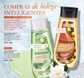 128
ባ Gel de Duche Discover
Japanese Wisdom
Gel de duche perfumado, sem sabão,
com pH equilibrado para uso diário.
Com fragrância de madeira Hinoki e
Yuzu. Delicie-se com a maravilhosa
espuma. 250 ml.
32639 €8,00
ቢ Gel de Duche Discover
Japanese Ceremony
Gel de duche perfumado, sem sabão,
com pH equilibrado para uso diário.
Com fragrância de Tsubaki e Chá
Branco. Delicie-se com a maravilhosa
espuma. 250 ml.
32638 €8,00
PARA ELE
POUPE TEMPO E DINHEIRO
Tsubaki fresco
e Chá Branco
Refrescante
madeira Hinoki e
Yuzu
ቢ
ባ
Leve para casa cuidados
perfumados, inspirados em locais
paradisíacos.A nossa icónica
coleção Discover puriﬁca o corpo,
delicia os sentidos e é amiga
da sua carteira!
 