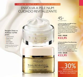 13
ቢ Creme de Dia com SPF 15 Time
Reversing SkinGenist™
A GenisteinSOY
(Genisteína da SOJA) pura,
em partículas, atua sobre os Beauty Genes™
(Genes de Beleza) da pele para a ajudar a
manter a sua ﬁrmeza, elasticidade, vitalidade
e juventude. Com SPF para proteger contra
os radicais livres e fotoenvelhecimento.
50 ml.
24181 €35,00
€23,95
ባ Creme de Noite Time Reversing
SkinGenist™
Esta poderosa fórmula antienvelhecimento,
com genisteinSOY
(genisteína da SOJA) em
partículas, prolonga a aparência jovem da
pele. A sua textura luxuosa nutre e renova a
sua pele durante a noite, melhora a sua
ﬁrmeza e reduz visivelmente as rugas. 50 ml.
24184 €35,00
€23,95
EMDESTAQUE
Recupera Todos os
Atributos*
da Pele
Jovem:
● Luminosidade
● Rugas faciais
● Firmeza
● Elasticidade
●Tom uniforme
*
Avaliação ao consumidor realizada
em 103 mulheres com mais de
45 anos.
7 FORMAS DE MANTER A LUMINOSIDADE DO VERÃO
ENVOLVA A PELE NUM
CUIDADO REVITALIZANTE
+ DE 30%DESCONTO
NOS SEUS FAVORITOS
PARA O OUTONO
ቢ
ባ
45+
Para a pele madura
 