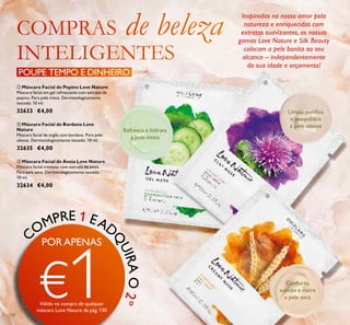 130
ቢ Máscara Facial de Pepino Love Nature
Máscara facial em gel refrescante com extrato de
pepino. Para pele mista. Dermatologicamente
testado. 10 ml.
32633 €4,00
ቤ Máscara Facial de Aveia Love Nature
Máscara facial cremosa com extrato de aveia.
Para pele seca. Dermatologicamente testado.
10 ml.
32634 €4,00
ባ Máscara Facial de Bardana Love
Nature
Máscara facial de argila com bardana. Para pele
oleosa. Dermatologicamente testado. 10 ml.
32635 €4,00
Refresca e hidrata
a pele mista
Limpa, puriﬁca
e reequilibra
a pele oleosa
Conforta,
suaviza e nutre
a pele seca
Inspiradas no nosso amor pela
natureza e enriquecidas com
extratos suavizantes, as nossas
gamas Love Nature e Silk Beauty
colocam a pele bonita ao seu
alcance – independentemente
da sua idade e orçamento!
POUPE TEMPO E DINHEIRO
ቢ
ቤ
ባ
C
OMPRE 1 EAD
Q
UIRAO2º
PORAPENAS
€1Válido na compra de qualquer
máscara Love Nature da pág.130
 