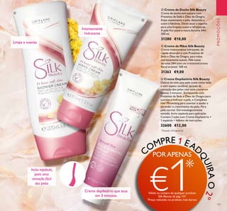 131
COMPRE 1 EAD
QUIRAO2º
PROMOÇÕES
ብ Creme de Duche Silk Beauty
Creme de duche extrassuave com
Proteínas de Seda e Óleo de Onagra,
limpa suavemente a pele, deixando-a
suave e fabulosa. Deixe atuar a espuma
para uma limpeza suave e refrescante.
A pele ﬁca suave e macia durante 24H.
200 ml.
31280 €10,00
ቧ Creme Depilatório Silk Beauty
Delicie-se com uma pele suave como seda
e com aspeto saudável, através da
remoção dos pelos com este creme em
apenas 3 minutos*
. Enriquecido com
Proteínas de Seda e Óleo de Onagra para
suavizar e hidratar a pele, e Complexo
Hair Minimising para suavizar e ajudar a
abrandar o crescimento do pelo. Para
pele normal. Dermatologicamente
testado. Inclui espátula para aplicação.
Contém 1 tubo com Creme Depilatório +
1 espátula + folheto de instruções.
32600 €12,00
Limpa e suaviza
Intensamente
hidratante
Creme depilatório que atua
em 3 minutos.
Inclui espátula,
para uma
remoção fácil
dos pelos
ብ
ቦ
ቧ
*
Testado clinicamente
ቦ Creme de Mãos Silk Beauty
Creme intensamente hidratante, de
rápida absorção e com Proteínas de
Seda e Óleo de Onagra, para mãos
extremamente suaves. Pele suave
durante 24H com um irresistível aroma
ﬂoral oriental. 100 ml.
31363 €9,00
PORAPENAS
€1*
Válido na compra de qualquer produto
Silk Beauty da pág.131
*
Preço reduzido no produto mais barato
 