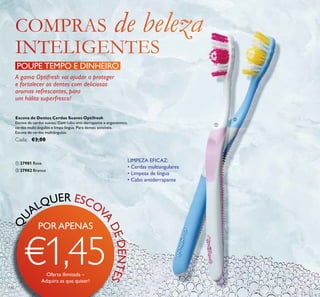 ቢ
ባ
132
QU
ALQUER ESCOV
A
DEDENTESEscova de Dentes Cerdas Suaves Optifresh
Escova de cerdas suaves. Com cabo anti-derrapante e ergonómico,
cerdas multi-ângulos e limpa-língua. Para dentes sensíveis.
Escova de cerdas multiângulos.
Cada: €3,00
ቢ 27981 Rosa
ባ 27982 Branco
POUPE TEMPO E DINHEIRO
LIMPEZA EFICAZ:
• Cerdas multiangulares
• Limpeza de língua
• Cabo antiderrapante
A gama Optifresh vai ajudar a proteger
e fortalecer os dentes com deliciosos
aromas refrescantes, para
um hálito superfresco!
Oferta ilimitada –
Adquira as que quiser!
PORAPENAS
€1,45
 