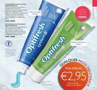 CADA
PASTA DE
DENTES
100ML
ቢ
ባ
133
ቢ Pasta Dentífrica Extreme Fresh
Optifresh System 8
A Pasta Extreme Fresh System 8 com o
Complexo Active Protect está
clinicamente comprovada que proporciona
12 horas de proteção para dentes
saudáveis, com hálito fresco instantâneo e
duradouro. Com Flúor para ajudar a
fortalecer os dentes e com um sabor
fresco de mentol para um hálito fresco.
100 ml.
31132 €6,00
ባ Pasta Dentífrica Herbal Blend
System 8 Optifresh
A Pasta de Dentes Herbal Blend System 8
com Complexo Active Protect é
especialmente formulada com uma
mistura de óleos botânicos naturais para
refrescar naturalmente o hálito e manter
uma higiene oral adequada. 100 ml.
31673 €6,00
AS PASTAS DE DENTES
COM FLUORETO SÃO
RECOMENDADAS
PELA ASSOCIAÇÃO
SUECA DE MEDICINA
DENTÁRIA.
PROMOÇÕES
Q
UALQUER PAST
A
DENTÍFRICA
Hálito fresco até
6 horas*
*
Baseado em testes ao
consumidor
Refresca naturalmente
o hálito**
**
Com base na fórmula
PORAPENAS
€2,95Oferta ilimitada –
Adquira as que quiser!
 