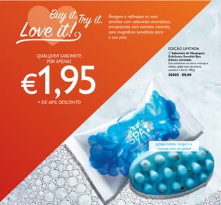 134
Limpa, esfolia, revigora e
massaja num só passo!
EDIÇÃO LIMITADA
Revigore e refresque os seus
sentidos com sabonetes aromáticos,
enriquecidos com extratos naturais,
com magníﬁcos benefícios para
a sua pele.
ቢ Sabonete de Massagem
Esfoliante Swedish Spa
Edição Limitada
Este esfoliante em barra massaja e
esfolia a pele com um aroma
aquático e ﬂoral. 100 g.
30005 €5,00
QUALQUER SABONETE
POR APENAS
€1,95+ DE 60% DESCONTO
ቢ
 