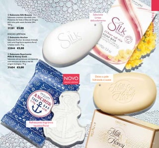 135
PROMOÇÕES
Sabonete
Limpa
delicadamente
NOVO
EDIÇÃO LIMITADA
Deixa a pele
hidratada e suave
Refrescante fragrância
aquática-ﬂoral
ባ Sabonete Silk Beauty
Sabonete cremoso infundido com
Proteínas de Seda e Óleo de Onagra
para uma pele suave durante 24H.
100 g.
31281 €5,00
ብ Sabonete Suavizante
Milk & Honey Gold
Sabonete ultracremoso, enriquecido
com extratos de leite e mel de
origem biológica. 75 g.
31604 €5,00
ቤ Sabonete Anchor
Sabonete Anchor de edição limitada
com uma fragrância aquática-ﬂoral.
Limpeza suave. 75 g.
32844 €5,00
EDIÇÃO LIMITADA
ባ
ቤ
ብ
 