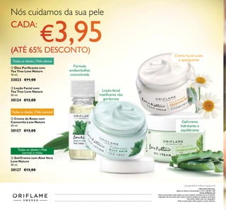 136
Nós cuidamos da sua pele
ቢ Óleo Puriﬁcante com
Tea Tree Love Nature
10 ml.
33023 €11,00
ባ Loção Facial com
Tea Tree Love Nature
50 ml.
30124 €13,00
ብ Gel/Creme com Aloé Vera
Love Nature
50 ml.
30127 €13,00
Todas as idades | Pele
normal e mista
Todas as idades | Pele oleosa
ቤ Creme de Rosto com
Camomila Love Nature
50 ml.
30157 €13,00
Todas as idades | Pele sensível
Loção facial
matiﬁcante não
gordurosa
Creme facial suave
e apaziguante
Gel/creme
hidratante e
equilibrante
ቢ
ባ
ቤ
ብ
Catálogo132016(01/09–21/092016)
Fórmula
antiborbulhas
concentrada
ORIFLAME PORTUGAL,
Apoio ao Cliente e Encomendas: (+351) 308 807 500
www.oriﬂame.pt
Todas as promoções estão sujeitas ao stock existente. Produtos que se encontrem
esgotados não acumulam para valores mínimos pedidos em qualquer promoção.
Promoções válidas salvo erro tipográﬁco.
Todas as promoções estão sujeitas ao stock existente.
Copyright ©2016 Oriﬂame Cosmetics AG
 
