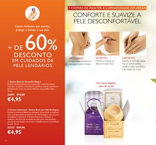16
7 FORMAS DE MANTER A LUMINOSIDADE DO VERÃO
CONFORTE E SUAVIZE A
PELE DESCONFORTÁVEL
Vem numa elegante
caixa de cartão
APAZIGUANTE:
Proporciona conforto e
apazigua a pele irritada
SUAVIZANTE:
Suaviza as cutículas secas,
ﬁxa as sobrancelhas,
confere brilho aos lábios
e às maçãs do rosto
NUTRITIVO:
Hidrata e suaviza os
lábios e a pele seca
ባ Creme Universal - Geleia Real com Mel Biológico
Suavize e amacie os lábios ou quaisquer áreas secas ou ásperas
com as propriedades protetoras do mel biológico, cera natural
de abelhas e vitamina E. A Geleia Real ajuda a hidratar e
melhora a barreira de proteção da pele, para uma sensação
natural de suavidade e um aroma verdadeiramente maravilhoso
de mel. 15 ml.
32537 €14,00
€4,95
ቢ Geleia Real de Groselha-Negra
Suaviza instantaneamente as zonas secas e ásperas: lábios,
cutículas, cotovelos, calcanhares e joelhos, e ajuda a prevenir a
desidratação. Com um aroma delicioso de groselha-negra.
15 ml.
26891 €14,00
€4,95
+ DE 60%DESCONTO
EM CUIDADOS DE
PELE LENDÁRIOS
Creme multiusos que suaviza,
protege e hidrata a sua pele
 