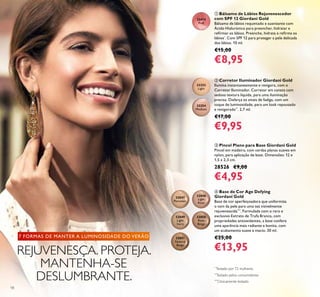 18
ቤ Pincel Plano para Base Giordani Gold
Pincel em madeira, com cerdas planas suaves em
nylon, para aplicação de base. Dimensões: 12 x
1,5 x 2,3 cm.
28526 €9,00
€4,95
ባ Corretor Iluminador Giordani Gold
Ilumina instantaneamente e revigora, com o
Corretor Iluminador. Corretor em caneta com
sedosa textura líquida, para uma iluminação
precisa. Disfarça os sinais de fadiga, com um
toque de luminosidade, para um look repousado
e revigorado**
. 2,7 ml.
€17,00
€9,95
ቢ Bálsamo de Lábios Rejuvenescedor
com SPF 12 Giordani Gold
Bálsamo de lábios requintado e suavizante com
Ácido Hialurónico para preencher, hidratar e
reﬁrmar os lábios. Preenche, hidrata e reﬁrma os
lábios*
. Com SPF 12 para proteger a pele delicada
dos lábios. 10 ml.
€15,00
€8,95
32414
Pink
ብ Base de Cor Age Defying
Giordani Gold
Base de cor aperfeiçoadora que uniformiza
o tom da pele para uma tez visivelmente
rejuvenescida***
. Formulada com o raro e
exclusivo Extrato de Trufa Branca, com
propriedades antioxidantes, a base confere
uma aparência mais radiante e bonita, com
um acabamento suave e macio. 30 ml.
€25,00
€13,95
32252
Light
32254
Medium
32047
Porcelain
32048
Light
Rose
32049
Light
Ivory
32050
Rose
Beige
32051
Natural
Beige
REJUVENESÇA. PROTEJA.
MANTENHA-SE
DESLUMBRANTE.
7 FORMAS DE MANTER A LUMINOSIDADE DO VERÃO
***
Clinicamente testado
**
Testado pelos consumidores
*
Testado por 72 mulheres.
 