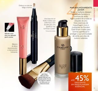19
EMDESTAQUE
Bálsamo
de lábios
rejuvenescedor
e intensamente
hidratante.
Aplicador suave
para uma aplicação
gentil e precisa
Disfarça os sinais de
fadiga e ilumina
Uma base de cor
ﬂuida e sedosa que
uniformiza o tom
de pele para uma
aparência mais
luminosa e jovem*
*
Clinicamente testado
MARAVILHOSAMENTE
JOVEM
Todas as mulheres desejam
aquela pele fantástica e
luminosa de verão.
Agora poderá tê-la todas as
estações do ano.
Estes essenciais de
maquilhagem ricos e
multiações da Giordani
Gold foram criados para
iluminar, aperfeiçoar e
proteger a sua luminosidade
de verão para dias de
outono radiantes.
ATÉ 45%DESCONTO
EM MAQUILHAGEM
ESSENCIAL
Use o Pincel
Plano para Base
Giordani Gold para uma
aplicação perfeita. Permite
uma cobertura uniforme,
sem falhas, para um
acabamento bonito.
ቢ ባ
ቤ
ብ
 
