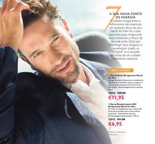 24
ቢ Gel de Rosto Revigorante North
for Men
Um gel de rosto refrescante e revitalizante,
que acorda os sentidos, ajuda a revigorar a
pele cansada e proporciona 24 horas de
hidratação*
. Dermatologicamente testado.
50 ml.
32010 €20,00
€11,95
ባ Spray Desodorizante 48H
Revigorante North for Men
Fórmula antitranspirante que confere 48
horas de proteção contra maus odores
corporais**
. Antimanchas brancas.
Dermatologicamente testado. 150 ml.
32012 €11,00
€6,95
*
Testado em laboratório
**
Teste clínico
7A SUA NOVA FONTE
DE ENERGIA
Cuidados revigorantes e
refrescantes são essenciais
em qualquer altura do ano.
North for Men foi criado
para uma ação revigorante
total, mantendo-o fresco de
dia e de noite. Opte por
"Recharge" para revigorar e
rejuvenescer a pele, ou
"Original" se a sua pele
necessita de um cuidado
hidratante adicional.
 