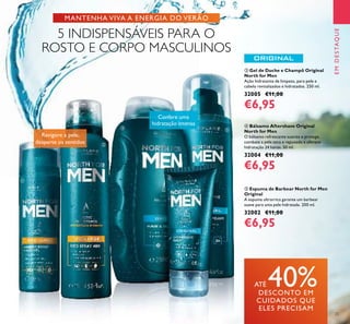 25
EMDESTAQUE
ቦ Espuma de Barbear North for Men
Original
A espuma ultrarrica garante um barbear
suave para uma pele hidratada. 200 ml.
32002 €11,00
€6,95
ብ Bálsamo Aftershave Original
North for Men
O bálsamo refrescante suaviza e protege,
combate a pele seca e repuxada e oferece
hidratação 24 horas. 50 ml.
32004 €11,00
€6,95
ቤ Gel de Duche e Champô Original
North for Men
Ação hidratante de limpeza, para pele e
cabelo revitalizados e hidratados. 250 ml.
32005 €11,00
€6,95
Revigore a pele,
desperte os sentidos
Confere uma
hidratação intensa
ATÉ 40%DESCONTO EM
CUIDADOS QUE
ELES PRECISAM
MANTENHA VIVA A ENERGIA DO VERÃO
5 INDISPENSÁVEIS PARA O
ROSTO E CORPO MASCULINOS
ቢ
ባ
ቤ
ብ
ቦ
 