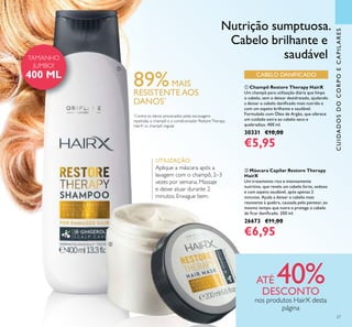 CUIDADOSDOCORPOECAPILARES
ባ Máscara Capilar Restore Therapy
HairX
Um tratamento rico e intensamente
nutritivo, que revela um cabelo forte, sedoso
e com aspeto saudável, após apenas 2
minutos. Ajuda a deixar o cabelo mais
resistente à quebra, causada pelo pentear, ao
mesmo tempo que nutre e protege o cabelo
de ﬁcar daniﬁcado. 200 ml.
26673 €11,00
€6,95
ቢ Champô Restore Therapy HairX
Um champô para utilização diária que limpa
o cabelo, sem o deixar desidratado, ajudando
a deixar o cabelo daniﬁcado mais nutrido e
com um aspeto brilhante e saudável.
Formulado com Óleo de Argão, que oferece
um cuidado extra ao cabelo seco e
quebradiço. 400 ml.
30331 €10,00
€5,95
89%MAIS
RESISTENTE AOS
DANOS*
CABELO DANIFICADO
*
Contra os danos provocados pelas escovagens
repetidas, o champô e o condicionador RestoreTherapy
HairX vs. champô regular
UTILIZAÇÃO:
Aplique a máscara após a
lavagem com o champô, 2–3
vezes por semana. Massaje
e deixe atuar durante 2
minutos. Enxague bem.
Nutrição sumptuosa.
Cabelo brilhante e
saudável
ATÉ 40%DESCONTO
nos produtos HairX desta
página
ቢ
ባ
27
TAMANHO
JUMBO!
400 ML
 