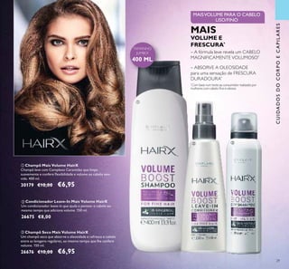 CUIDADOSDOCORPOECAPILARES
29
ቤ Champô Seco Mais Volume HairX
Um champô seco que absorve a oleosidade e refresca o cabelo
entre as lavagens regulares, ao mesmo tempo que lhe confere
volume. 150 ml.
26676 €10,00 €6,95
ባ Condicionador Leave-In Mais Volume HairX
Um condicionador leave-in que ajuda a pentear o cabelo ao
mesmo tempo que adiciona volume. 150 ml.
26675 €8,00
ቢ Champô Mais Volume HairX
Champô leve com Complexo Ceramidas que limpa
suavemente e confere ﬂexibilidade e volume ao cabelo sem
vida. 400 ml.
30179 €10,00 €6,95
MAISVOLUME PARA O CABELO
LISO/FINO
– ABSORVE A OLEOSIDADE
para uma sensação de FRESCURA
DURADOURA*
– A fórmula leve revela um CABELO
MAGNIFICAMENTE VOLUMOSO*
MAIS
VOLUME E
FRESCURA*
*
Com base num teste ao consumidor realizado por
mulheres com cabelo ﬁno e oleoso
TAMANHO
JUMBO!
400 ML
ቢ
ባ ቤ
 