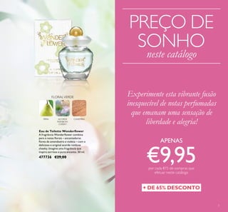 3
PREÇO DE
SONHO
neste catálogo
Experimente esta vibrante fusão
inesquecível de notas perfumadas
que emanam uma sensação de
liberdade e alegria!
APENAS
€9,95por cada €15 de compras que
efetuar neste catálogo
+ DE 65% DESCONTO
FLORALVERDE
CAXEMIRAACORDE
RAINBOW
CHEEKY
PERA
Eau de Toilette Wonderﬂower
A fragrância Wonderﬂower combina
pera e notas ﬂorais – encantadoras
ﬂores de amendoeira e violeta – com o
delicioso e original acorde rainbow
cheeky. Imagine uma fragrância que
inspira sorrisos e puro encanto. 50 ml.
477736 €29,00
 