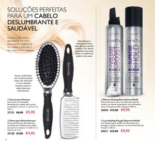 30
ቢ Escova para Pentear
Esta escova com almofada
desembaraça o cabelo sem o puxar
ou daniﬁcar. C: 25 cm x L: 6,5 cm x A:
3,8 cm.
27131 €8,00 €5,95
ባ Pente para Desembaraçar
Pente perfeito para desembaraçar,
concebido para deslizar pelo cabelo
sem partir ou repuxar. C: 22,8 cm x L:
4,8 cm x A: 3 cm.
27130 €7,00 €4,95
ብ Laca Styling Fixação Suprema HairX
Laca ﬁxação suprema 48H com Queratina para
proteger o cabelo e oferecer um movimento ﬂexível.
Fixação 5. 200 ml.
30551 €15,00 €9,95
ቤ Mousse Styling Mais Volume HairX
Mousse de textura leve com Queratina que lhe
confere um volume instantâneo, com movimento
natural. Fixação até 24H. Fixação 4. 200 ml.
30550 €15,00 €9,95
Escovar o seu cabelo
diariamente é a chave
para manter a beleza do
seu cabelo e estimular o
seu crescimento saudável.
SOLUÇÕES PERFEITAS
PARA UM CABELO
DESLUMBRANTE E
SAUDÁVEL
Escova multifunções
com cerdas de pontas
suaves que estimulam
o couro cabeludo
enquanto escova o
cabelo. Ideal para
desembaraçar.
Desembaraça o
cabelo gentilmente,
especialmente quando
molhado. Com dentes
espaçados, este pente
desliza no cabelo sem
quebrar nem puxar.
ቢ
ባ
ቤ
ብ
 