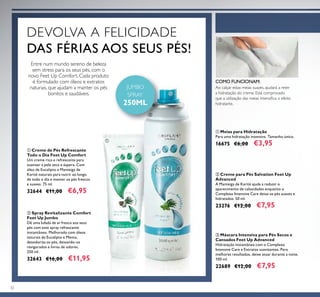 32
ቢ Creme de Pés Refrescante
Todo o Dia Feet Up Comfort
Um creme rico e refrescante para
suavizar a pele seca e áspera. Com
óleo de Eucalipto e Manteiga de
Karité naturais para nutrir ao longo
de todo o dia e manter os pés frescos
e suaves. 75 ml.
32644 €11,00 €6,95
ባ Creme para Pés Salvation Feet Up
Advanced
A Manteiga de Karité ajuda a reduzir o
aparecimento de calosidades enquanto o
Complexo Intensive Care deixa os pés suaves e
hidratados. 50 ml.
23276 €12,00 €7,95
ቢ Meias para Hidratação
Para uma hidratação intensiva. Tamanho único.
16675 €6,00 €3,95
ቤ Máscara Intensiva para Pés Secos e
Cansados Feet Up Advanced
Hidratação instantânea com o Complexo
Intensive Care e Extratos suavizantes. Para
melhores resultados, deixe atuar durante a noite.
100 ml.
22689 €12,00 €7,95
ባ Spray Revitalizante Comfort
Feet Up Jumbo
Dê uma lufada de ar fresco aos seus
pés com este spray refrescante
instantâneo. Melhorado com óleos
naturais de Eucalipto e Menta,
desodoriza os pés, deixando-os
revigorados e livres de odores.
250 ml.
32643 €16,00 €11,95
Ao calçar estas meias suaves, ajudará a reter
a hidratação do creme. Está comprovado
que a utilização das meias intensiﬁca o efeito
hidratante.
COMO FUNCIONAM:
Entre num mundo sereno de beleza
sem stress para os seus pés, com o
novo Feet Up Comfort. Cada produto
é formulado com óleos e extratos
naturais, que ajudam a manter os pés
bonitos e saudáveis.
DEVOLVA A FELICIDADE
DAS FÉRIAS AOS SEUS PÉS!
JUMBO
SPRAY
250ML
ቢ
ባ
ቢ
 