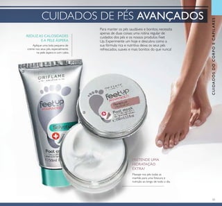 33
Para manter os pés saudáveis e bonitos, necessita
apenas de duas coisas: uma rotina regular de
cuidados dos pés e os nossos produtos Feet
Up. Experimente um hoje e descubra como a
sua fórmula rica e nutritiva deixa os seus pés
refrescados, suaves e mais bonitos do que nunca!
CUIDADOSDOCORPOECAPILARES
Aplique uma bola pequena de
creme nos seus pés, especialmente
na pele áspera e com calos.
REDUZ AS CALOSIDADES
E A PELE ÁSPERA
PRETENDE UMA
HIDRATAÇÃO
EXTRA?
Massaje nos pés todas as
manhãs para uma frescura e
nutrição ao longo de todo o dia.
CUIDADOS DE PÉS AVANÇADOS
ባ
ቤ
 