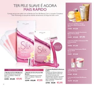 34
ቢ Creme de Mãos e Corpo
Nutritivo Milk & Honey Gold
250 ml.
31602 €15,00
ብ Esfoliante Suavizante Milk &
Honey Gold
200 ml.
31601 €15,00
ቧ Creme de Corpo Silk Beauty
200 ml.
31279 €12,00
ቤ Lâmina Depilatória Delicate
Ladies
Conjunto de 2 lâminas triplas para
uma depilação eﬁcaz e suave e um
cabo de borracha para uma
manuseamento mais fácil e um maior
conforto. Deve substituir a lâmina
após 5 utilizações. Conjunto de 2.
12,8 x 4,5 x 2 cm.
23783 €5,00 €2,95
ቦ Deo Roll-On Antitranspirante
24H Silk Beauty
50 ml.
31365 €7,00
ቤ Creme de Mãos hidratante Milk
& Honey Gold
75 ml.
31606 €11,00
ቢ Bandas de Cera Silk Beauty
Contém 8 bandas de cera de face
dupla + 2 toalhetes + folheto de
instruções.
32598 €12,00 €7,95
ባ Sabonete Líquido Suavizante
Milk & Honey Gold
300 ml.
31603 €12,00 €7,95
ባ Bandas de Cera Faciais Silk
Beauty
Contém 10 bandas de cera de face
dupla + 4 toalhetes + folheto de
instruções.
32599 €12,00 €7,95
Conjunto de
2 Lâminas
TER PELE SUAVE É AGORA
MAIS RÁPIDO
Consiga pernas sem pelos com as Bandas de Cera Silk Beauty. Com o inovador Complexo
Hair Minimising, as suas pernas estarão sensacionais, ao longo de todo o ano!
ቢ
ባ
ቤ
ቢ
ባ
ቤ
ብ
ቦ ቧ
PARA O ROSTOPARA O CORPO
 