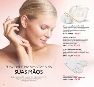 36
ቤ Taça de Manicure The ONE
Prática taça que ajuda a preparar a pele para uma
sessão de manicure. Material: PP. Dimensões: 15,2 х
12,2 сm.
27972 €6,00 €4,45
ቢ Creme para Cutículas The ONE
Luxuoso creme para unhas e cutículas, que revitaliza
e hidrata a pele e as cutículas secas. Contém
ingredientes ultra-hidratantes. Aroma rico de
amêndoa. 10 ml.
31031 €10,00 €6,95
ብ Luvas para Hidratação
Materiais: Poliéster, Elastano. Tamanho único.
26406 €8,00 €4,95
ባ Palitos de Manicure
Conjunto de cinco sticks de manicure em madeira
de bétula natural que são perfeitos para empurrar
as cutículas e para limpar a zona por baixo e em
volta da unha. 9,5 cm (cada).
28283 €1,95 €1,45
SUAVIDADE MÁXIMA PARA AS
SUAS MÃOS
Cuidar das suas mãos pode ser um verdadeiro momento
de prazer.Aproveite para mimá-las após
um longo dia de trabalho.
ቢ
ባ
ቤ
ብ
 