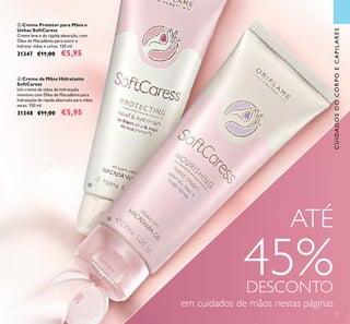 ቧ Creme de Mãos Hidratante
SoftCaress
Um creme de mãos de hidratação
intensiva com Óleo de Macadâmia para
hidratação de rápida absorção para mãos
secas. 150 ml.
31348 €11,00 €5,95
ቦ Creme Protetor para Mãos e
Unhas SoftCaress
Creme leve e de rápida absorção, com
Óleo de Macadâmia para nutrir e
hidratar mãos e unhas. 150 ml.
31347 €11,00 €5,95
37
ATÉ
45%DESCONTO
em cuidados de mãos nestas páginas
CUIDADOSDOCORPOECAPILARES
ቦ
ቧ
 