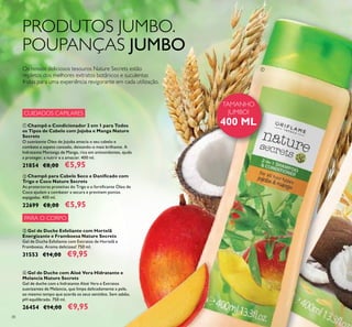 38
ብ Gel de Duche com Aloé Vera Hidratante e
Melancia Nature Secrets
Gel de duche com a hidratante Aloé Vera e Extratos
suavizantes de Melancia, que limpa delicadamente a pele,
ao mesmo tempo que acorda os seus sentidos. Sem sabão,
pH equilibrado. 750 ml.
26454 €14,00 €9,95
ቤ Gel de Duche Esfoliante com Hortelã
Energizante e Framboesa Nature Secrets
Gel de Duche Esfoliante com Extratos de Hortelã e
Framboesa. Aroma delicioso! 750 ml.
31553 €14,00 €9,95
ቢ Champô e Condicionador 2 em 1 para Todos
os Tipos de Cabelo com Jojoba e Manga Nature
Secrets
O suavizante Óleo de Jojoba amacia o seu cabelo e
combate o aspeto cansado, deixando-o mais brilhante. A
hidratante Manteiga de Manga, rica em antioxidantes, ajuda
a proteger, a nutrir e a amaciar. 400 ml.
21854 €8,00 €5,95
ባ Champô para Cabelo Seco e Daniﬁcado com
Trigo e Coco Nature Secrets
As protectoras proteínas do Trigo e o fortiﬁcante Óleo de
Coco ajudam a combater a secura e previnem pontas
espigadas. 400 ml.
22699 €8,00 €5,95
PRODUTOS JUMBO.
POUPANÇAS JUMBO
Os nossos deliciosos tesouros Nature Secrets estão
repletos dos melhores extratos botânicos e suculentas
frutas para uma experiência revigorante em cada utilização.
ቢ
TAMANHO
JUMBO!
400 ML
PARA O CORPO
CUIDADOS CAPILARES
 