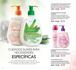 40
ቤ Desodorizante Íntimo Refrescante
Feminelle
Um desodorizante íntimo formulado com
vitaminas adicionais, Extratos refrescantes de Flor
de Lótus e um complexo desodorizante. 75 ml.
24890 €10,00 €6,95
ቢ Limpeza Íntima Suavizante Feminelle
Uma limpeza íntima cremosa, formulada com
Óleo de Amêndoas Doces, vitaminas adicionais e
Peónia, para uma suavidade duradoura. 300 ml.
24891 €11,00 €6,95
ባ Limpeza Íntima de Proteção
Feminelle
Lavagem suave com extrato de Aloe Vera
protetor e vitaminas para combater a secura e
desconforto na delicada zona íntima. Alergénica,
dermatilógica e ginecologicamente testado.
300 ml.
31326 €11,00 €6,95
ብ Limpeza Íntima Gentil Feminelle
Limpeza íntima gentil, formulada com vitaminas
adicionais e extrato de ﬂor de Magnólia. 300 ml.
30547 €11,00 €7,95
Um cuidado ideal das zonas mais sensíveis inclui os
mais suaves produtos. Conheça Feminelle e descubra a frescura
e a conﬁança de se sentir sempre no seu melhor.
ÚLTIMA APRESENTAÇÃO
ቢ
ባ
ቤ
ብ
CUIDADOS SUAVES PARA
NECESSIDADES
ESPECÍFICAS
 
