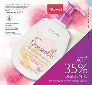 ቦ Limpeza Íntima Refrescante Feminelle
Limpeza diária suave, com pH equilibrado e com
Água de Rosas. Testado dermatologicamente,
ginecologicamente e para alérgenos. Para uso diário.
300 ml.
33022 €11,00 €6,95
41
CUIDADOSDOCORPOECAPILARES
Testado ginecológica e
dermatologicamente
Suave,pH equilibrado,
sem sabão
Com vitaminas
adicionais e Ácido Lático
NOVO
ATÉ
35%DESCONTO
em cuidados íntimos nestas paginas
ቦ
 