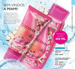 PARA O CORPO
43
CUIDADOSDOCORPOECAPILARES
BEM-VINDOS
A MIAMI!
Um destino de praia dentro
da metrópole urbana onde as
águas em tom azul turquesa se
fundem com arranha-céus e
palmeiras. Onde uma atmosfera
descontraída e avenidas se cruzam
com uma dinâmica urbana. Miami
é o seu destino de sonho.
ቢ
ባ
TAMANHO
JUMBO!
400 ML
ባ Gel de Duche Discover Miami
Spirit TAMANHO JUMBO
400 ml.
31111 €10,00
€5,95
ቢ Esfoliante Corporal Discover
Miami Spirit
200 ml.
30134 €8,00
 