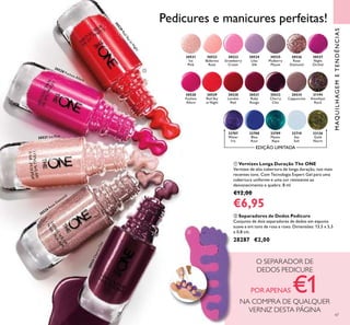 47
ባ Separadores de Dedos Pedicure
Conjunto de dois separadores de dedos em espuma
suave e em tons de rosa e roxo. Dimensões: 13,5 x 5,5
x 0,8 cm.
28287 €2,00
MAQUILHAGEMETENDÊNCIAS
ቢ Vernizes Longa Duração The ONE
Vernizes de alta cobertura de longa duração, nos mais
recentes tons. Com Tecnologia Expert Gel para uma
cobertura uniforme e uma cor resistente ao
desvanecimento e quebra. 8 ml
€12,00
€6,95
30534
Cappuccino
31194
Amethyst
Rock
30521
Ice
Pink
30521 Ice Pink
30527
Night
Orchid
30526
Rose
Diamond
30526 Rose Diamond
30528
Fuchsia
Allure
30528 Fuchsia Allure
33126
Gold
Nacre
32710
Sea
Salt
30530
London
Red
30531
Ruby
Rouge
30529
Red Sky
at Night
30529RedSkyatN
ight
30533
Cherry
Chic
30533CherryChic
30524
Lilac
Silk
30523
Strawberry
Cream
30522
Ballerina
Rose
30525
Mulberry
Mauve
32708
Blue
Azur
32707
Water
Iris
32709
Mystic
Aqua
EDIÇÃO LIMITADA
Pedicures e manicures perfeitas!
O SEPARADOR DE
DEDOS PEDICURE
PORAPENAS €1NA COMPRA DE QUALQUER
VERNIZ DESTA PÁGINA
ቢ
ባ
 