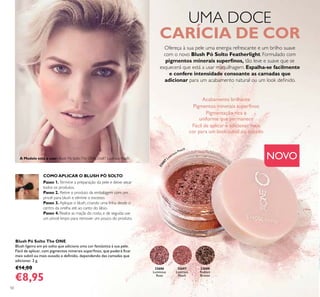 32686
Luminous
Rose
32687
Lustrous
Peach
32688
Radiant
Bronze
50
Blush Pó Solto The ONE
Blush ligeiro em pó solto que adiciona uma cor fantástica à sua pele.
Fácil de aplicar, com pigmentos minerais superﬁnos, que poderá ﬁcar
mais subtil ou mais ousado e deﬁnido, dependendo das camadas que
adicionar. 2 g.
€14,00
€8,95
UMA DOCE
CARÍCIA DE COR
Ofereça à sua pele uma energia refrescante e um brilho suave
com o novo Blush Pó Solto Featherlight. Formulado com
pigmentos minerais superﬁnos, tão leve e suave que se
esquecerá que está a usar maquilhagem. Espalha-se facilmente
e confere intensidade consoante as camadas que
adicionar para um acabamento natural ou um look deﬁnido.
COMO APLICAR O BLUSH PÓ SOLTO
Passo 1. Termine a preparação da pele e deixe secar
todos os produtos.
Passo 2. Retire o produto da embalagem com um
pincel para blush e elimine o excesso.
Passo 3. Aplique o blush, criando uma linha desde o
centro da orelha até ao canto do lábio.
Passo 4. Realce as maçãs do rosto, e de seguida use
um pincel limpo para remover um pouco do produto.
Acabamento brilhante
Pigmentos minerais superﬁnos
Pigmentação rica e
uniforme que permanece
Fácil de aplicar e adicionar mais
cor para um look subtil ou ousado
32687
Lustrous Peach
A Modelo está a usar: Blush Pó SoltoThe ONE 32687 Lustrous Peach. NOVO
 