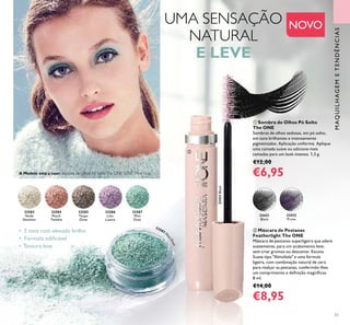 MAQUILHAGEMETENDÊNCIAS
51
32583
Nude
Shimmer
32584
Peach
Twinkle
32585
Taupe
Glow
32586
Lilac
Lustre
32587
Mint
Dust
• 5 tons com elevado brilho
• Fórmula ediﬁcável
• Textura leve
ቢ Sombra de Olhos Pó Solto
The ONE
Sombras de olhos sedosas, em pó solto,
em tons brilhantes e intensamente
pigmentados. Aplicação uniforme. Aplique
uma camada suave ou adicione mais
camadas para um look intenso. 1,3 g.
€12,00
€6,95
32421
Black32421Black
32422
Prune
ባ Máscara de Pestanas
Featherlight The ONE
Máscara de pestanas superligeira que adere
suavemente, para um acabamento leve,
sem criar grumos ou descamar. Escova
Suave tipo "Almofada" e uma fórmula
ligeira, com combinação natural de cera
para realçar as pestanas, conferindo-lhes
um comprimento e deﬁnição magníﬁcos.
8 ml.
€14,00
€8,95
ቢ
ባ
A Modelo está a usar: Sombra de Olhos Pó SoltoThe ONE 32587 Mint Dust.
UMA SENSAÇÃO
NATURAL
E LEVE
32587 M
i
ntDust
NOVO
 