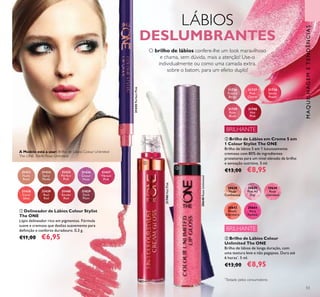 31435
Perfect
Pink
31436
Clover
Haze
31434
Spicy
Nude
31433
Nude
Rose
31438
Coral
Ideal
31440
Smoke
Red
31439
Real
Red
31829
Dark
Plum
53
31435PerfectPink
31740HotPink
30640RoseUnlimited
30638
Nude
Conﬁdence
30639
Pink All
Day
30640
Rose
Unlimited
30642
Peach
Evermore
30644
Very
Fuchsia
ቤ Brilho de Lábios Colour
Unlimited The ONE
Brilho de lábios de longa duração, com
uma textura leve e não pegajosa. Dura até
6 horas*
. 5 ml.
€13,00 €8,95
ቢ Delineador de Lábios Colour Stylist
The ONE
Lápis delineador rico em pigmentos. Fórmula
suave e cremosa que desliza suavemente para
deﬁnição e conforto duradouro. 0,3 g.
€11,00 €6,95
31736
French
Beige
31737
Pink
Charm
31738
Sweet
Peach
31739
Rose
Blush
31740
Hot
Pink
ባ Brilho de Lábios em Creme 5 em
1 Colour Stylist The ONE
Brilho de lábios 5 em 1 luxuosamente
cremoso com 80% de ingredientes
protetores para um nível elevado de brilho
e sensação nutritiva. 5 ml.
€13,00 €8,95
LÁBIOS
DESLUMBRANTES
O brilho de lábios confere-lhe um look maravilhoso
e chama, sem dúvida, mais a atenção! Use-o
individualmente ou como uma camada extra,
sobre o batom, para um efeito duplo!
MAQUILHAGEMETENDÊNCIAS
A Modelo está a usar: Brilho de Lábios Colour Unlimited
The ONE 30640 Rose Unlimited.
BRILHANTE
BRILHANTE
ቢ
ባ
ቤ
31437
Vibrant
Pink
*
Testado pelos consumidores
 