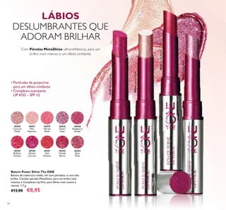 54
Batom Power Shine The ONE
Batons de cobertura média, em tons perlados, e com alto
brilho. Contêm pérolas MetaShine, para um brilho mais
intenso, e Complexo Lip Kiss, para lábios mais suaves e
macios. 1,7 g.
€13,00 €8,95
• Partículas de purpurina
para um efeito cintilante
• Complexo suavizante
LIP KISS – SPF 12
30442TrendyBerry
30440GlazedCurrant
30436CloverHaze
30443
Sexy
Plum
30442
Trendy
Berry
30441
Red
Ovation
30440
Glazed
Currant
30439
Brilliant
Fuchsia
30438
Raspberry
Sorbet
30436
Clover
Haze
30435
Vibrant
Blush
30431
Pink
Hypnotic
30430
Lustrous
Nude
30430LustrousNude
LÁBIOS
DESLUMBRANTES QUE
ADORAM BRILHAR
Com Pérolas MetaShine ultrarreﬂetoras, para um
brilho mais intenso e um efeito cintilante.
 