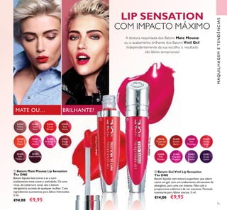 32450PinkMambo
32256
Soft
Mulberry
32257
Boysenberry
31949
Pink
Velour
31951
Rouge
Suede
31950
Raspberry
Cloud
31948
Plush
Peach
31944
Toffee
Cream
31946
Coral
Dream
31945
Satin
Rose
31947
Red
Velvet
32450
Pink
Mambo
32451
Magnetic
Magenta
32452
Purple
Rumba
32453
Grape
Splash
32444
Tangerine
Tango
32445
Sunset
Burst
32448
Hot
Flamingo
32449
Malibu
Blush
BRILHANTE?MATE OU…
55
MAQUILHAGEMETENDÊNCIAS
ቢ Batom Mate Mousse Lip Sensation
The ONE
Batom líquido leve como o ar e com
acabamento mate suave e aveludado. Os tons
ricos, de cobertura total, são o batom
obrigatório na mala de qualquer mulher. Com
ingredientes suavizantes para lábios hidratados.
5 ml.
€14,00 €9,95
ባ Batom Gel Vinil Lip Sensation
The ONE
Batom líquido com textura superleve, que adere
como um gel, com um acabamento ultrassuave de
plexigloss, para uma cor intensa. Não cola e
proporciona cobertura de cor extrema. Fórmula
suavizante para lábios macios. 5 ml.
€14,00 €9,95
31946CoralDream
LIP SENSATION
COM IMPACTO MÁXIMO
A textura requintada dos Batons Mate Mousse
ou o acabamento brilhante dos Batons Vinil Gel?
Independentemente da sua escolha, o resultado
são lábios sensacionais!
ቢ ባ
 